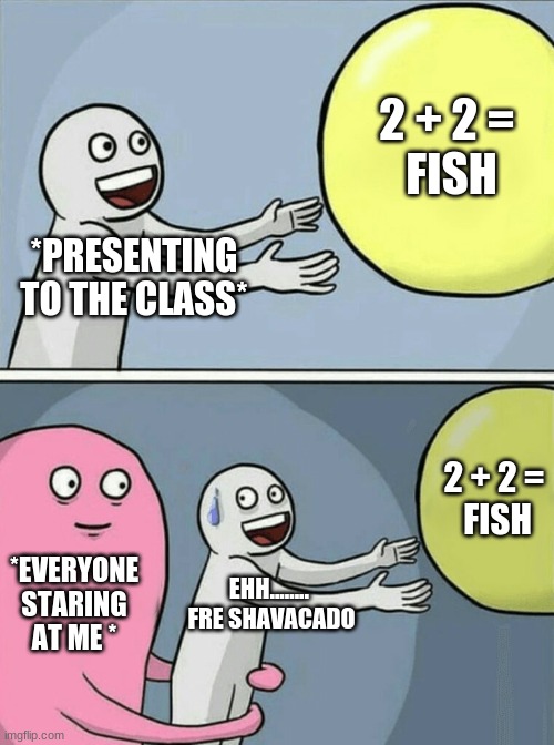 Running Away Balloon Meme | 2 + 2 = 
FISH; *PRESENTING TO THE CLASS*; 2 + 2 =
 FISH; *EVERYONE STARING AT ME *; EHH........ 
FRE SHAVACADO | image tagged in memes,running away balloon | made w/ Imgflip meme maker