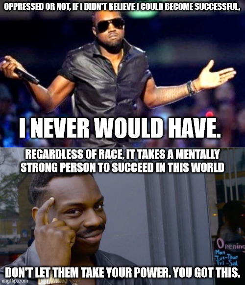 OPPRESSED OR NOT, IF I DIDN'T BELIEVE I COULD BECOME SUCCESSFUL, I NEVER WOULD HAVE. REGARDLESS OF RACE, IT TAKES A MENTALLY STRONG PERSON TO SUCCEED IN THIS WORLD; DON'T LET THEM TAKE YOUR POWER. YOU GOT THIS. | image tagged in kanye shoulder shrug,memes,roll safe think about it | made w/ Imgflip meme maker