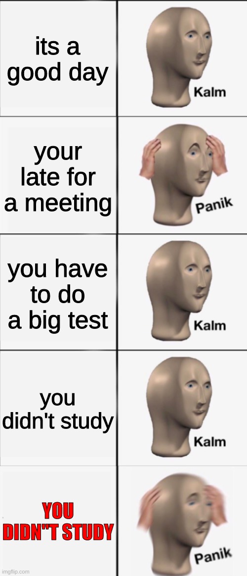Kalm, Panik, Kalm, Kalm, wait what? PANIK!!!!! | its a good day; your late for a meeting; you have to do a big test; you didn't study; YOU DIDN"T STUDY | image tagged in kalm panik kalm kalm wait what panik | made w/ Imgflip meme maker