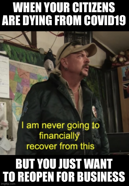 Joe Exotic Financially Recover | WHEN YOUR CITIZENS ARE DYING FROM COVID19; BUT YOU JUST WANT TO REOPEN FOR BUSINESS | image tagged in joe exotic financially recover,covid19,coronavirus,covid-19,corona virus,corona | made w/ Imgflip meme maker