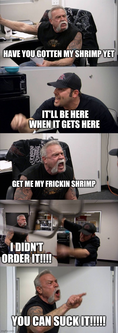 Fire or nah? | HAVE YOU GOTTEN MY SHRIMP YET; IT'LL BE HERE WHEN IT GETS HERE; GET ME MY FRICKIN SHRIMP; I DIDN'T ORDER IT!!!! YOU CAN SUCK IT!!!!! | image tagged in memes,american chopper argument | made w/ Imgflip meme maker