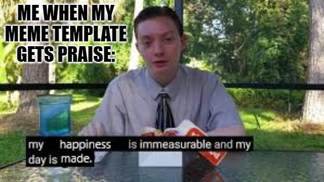 My happiness is immeasurable and my day is made. | ME WHEN MY MEME TEMPLATE GETS PRAISE: | image tagged in meme,memes | made w/ Imgflip meme maker
