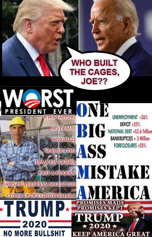 Obama Built The Cages | WHO BUILT

THE CAGES,
JOE?? WIRE TAPPING
 
IRS FRAUD
 
BENGHAZI
 
SEAL DEATHS
 
EPA & FIA CRIMES
 
FAST & FURIOUS
 
1000'S OF VETERANS NEGLECTED
 
COVER UP OF CLINTON EMAILS | image tagged in creepy joe biden,joe biden worries,sad joe biden,trump 2020 | made w/ Imgflip meme maker