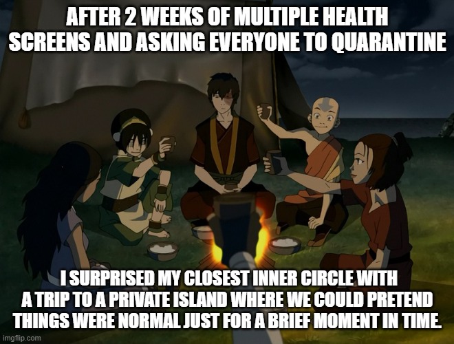 AFTER 2 WEEKS OF MULTIPLE HEALTH SCREENS AND ASKING EVERYONE TO QUARANTINE; I SURPRISED MY CLOSEST INNER CIRCLE WITH A TRIP TO A PRIVATE ISLAND WHERE WE COULD PRETEND THINGS WERE NORMAL JUST FOR A BRIEF MOMENT IN TIME. | image tagged in memes | made w/ Imgflip meme maker