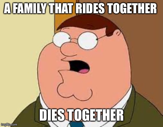 Family Guy Peter Meme | A FAMILY THAT RIDES TOGETHER DIES TOGETHER | image tagged in memes,family guy peter | made w/ Imgflip meme maker