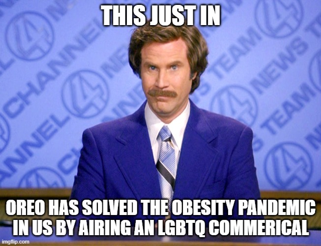 Anchorman Ron Burgundy | THIS JUST IN; OREO HAS SOLVED THE OBESITY PANDEMIC IN US BY AIRING AN LGBTQ COMMERICAL | image tagged in anchorman ron burgundy,oreo,lgbtq,republican,obesity,pandemic | made w/ Imgflip meme maker
