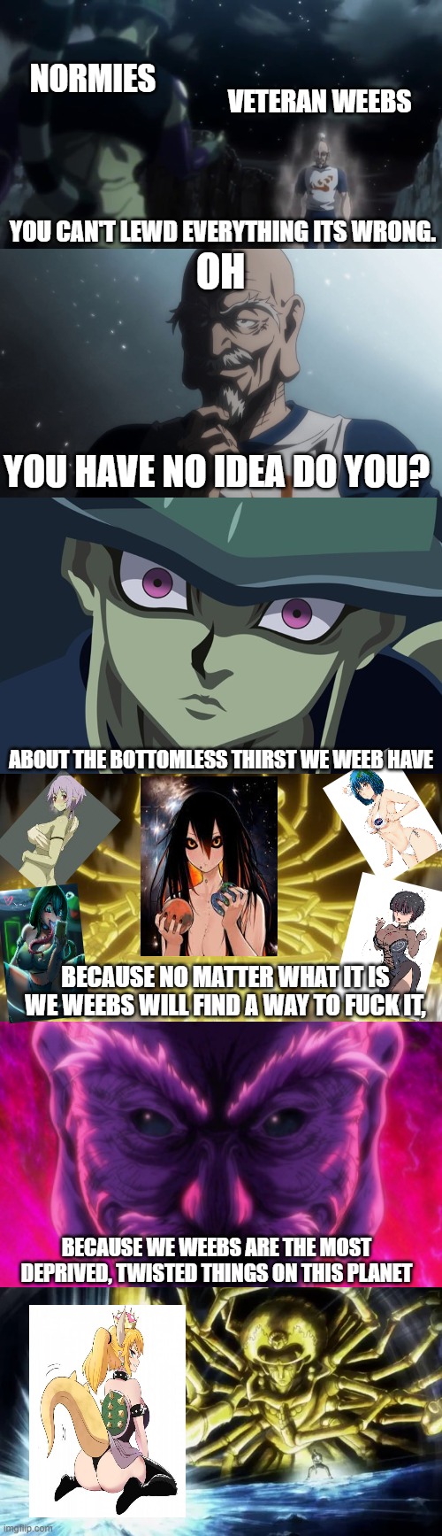 weebs vs normies | NORMIES; VETERAN WEEBS; YOU CAN'T LEWD EVERYTHING ITS WRONG. OH; YOU HAVE NO IDEA DO YOU? ABOUT THE BOTTOMLESS THIRST WE WEEB HAVE; BECAUSE NO MATTER WHAT IT IS WE WEEBS WILL FIND A WAY TO FUCK IT, BECAUSE WE WEEBS ARE THE MOST DEPRIVED, TWISTED THINGS ON THIS PLANET | image tagged in fun,anime,memes | made w/ Imgflip meme maker