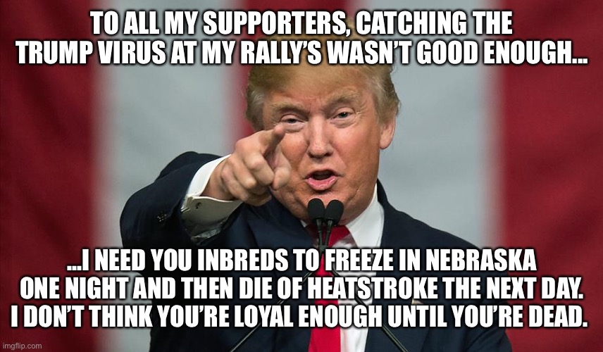 Donald Trump Birthday | TO ALL MY SUPPORTERS, CATCHING THE TRUMP VIRUS AT MY RALLY’S WASN’T GOOD ENOUGH... ...I NEED YOU INBREDS TO FREEZE IN NEBRASKA ONE NIGHT AND THEN DIE OF HEATSTROKE THE NEXT DAY. I DON’T THINK YOU’RE LOYAL ENOUGH UNTIL YOU’RE DEAD. | image tagged in donald trump birthday | made w/ Imgflip meme maker