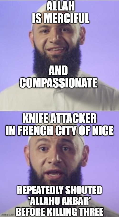 Allah is merciful and compassionate; Knife attacker in Nice repeatedly shouted 'Allahu Akbar' before killing three | ALLAH IS MERCIFUL; AND COMPASSIONATE; KNIFE ATTACKER IN FRENCH CITY OF NICE; REPEATEDLY SHOUTED
'ALLAHU AKBAR'
BEFORE KILLING THREE | image tagged in surprised muslim | made w/ Imgflip meme maker