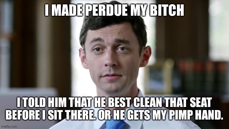 Jon Ossoff | I MADE PERDUE MY BITCH; I TOLD HIM THAT HE BEST CLEAN THAT SEAT BEFORE I SIT THERE. OR HE GETS MY PIMP HAND. | image tagged in jon ossoff | made w/ Imgflip meme maker