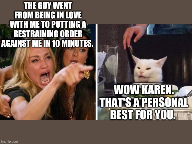 Smudge the cat | THE GUY WENT FROM BEING IN LOVE WITH ME TO PUTTING A RESTRAINING ORDER AGAINST ME IN 10 MINUTES. WOW KAREN. THAT'S A PERSONAL BEST FOR YOU. | image tagged in smudge the cat | made w/ Imgflip meme maker