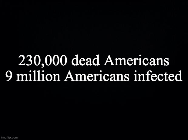 Black background | 230,000 dead Americans
9 million Americans infected | image tagged in black background | made w/ Imgflip meme maker