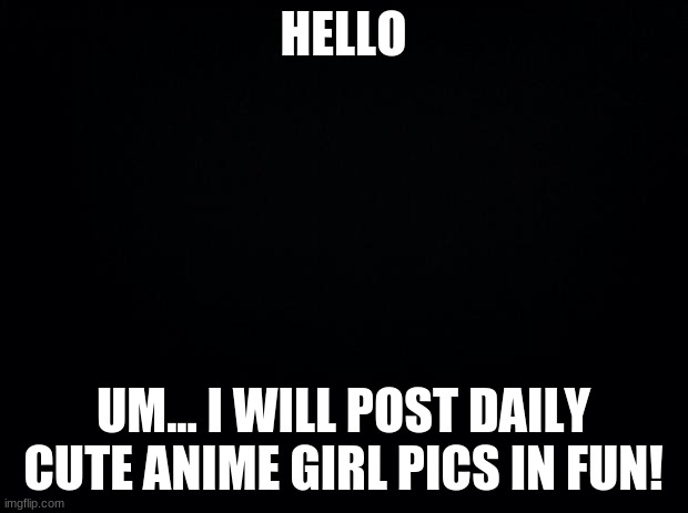 Hello | HELLO; UM... I WILL POST DAILY CUTE ANIME GIRL PICS IN FUN! | image tagged in black background | made w/ Imgflip meme maker