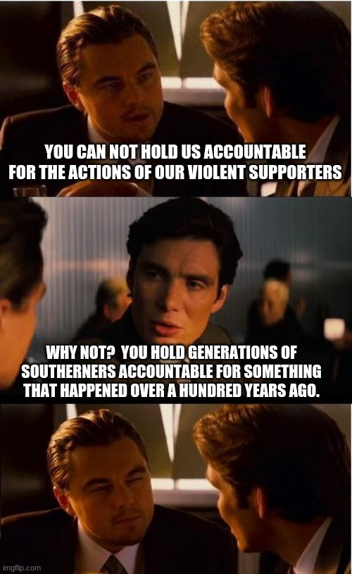 You made the rules, live with it | YOU CAN NOT HOLD US ACCOUNTABLE FOR THE ACTIONS OF OUR VIOLENT SUPPORTERS; WHY NOT?  YOU HOLD GENERATIONS OF SOUTHERNERS ACCOUNTABLE FOR SOMETHING THAT HAPPENED OVER A HUNDRED YEARS AGO. | image tagged in memes,inception,you made the rules,democrat hypocrisy,democrat the hate party,law and order not lawlessness | made w/ Imgflip meme maker