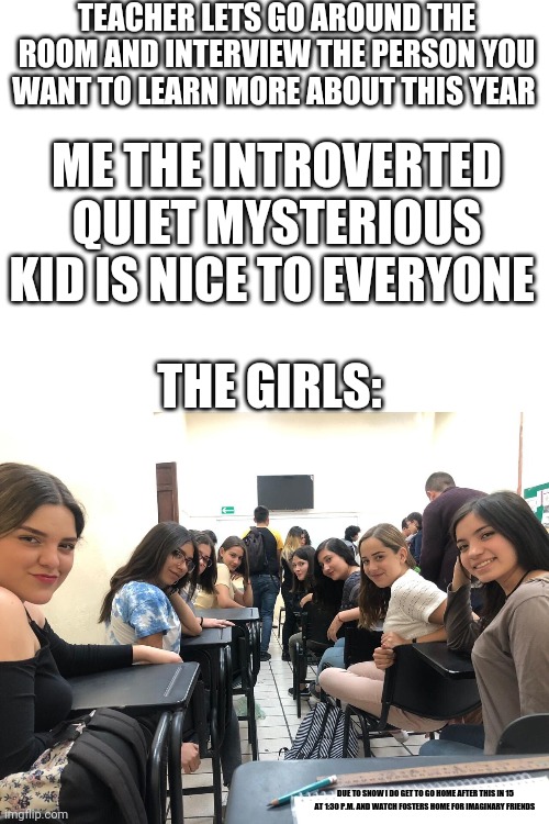 This did actually happen to me when I was 10 getting ready to turn 11 in 4/5 grade character education on Mon Jan 22nd 2018 | TEACHER LETS GO AROUND THE ROOM AND INTERVIEW THE PERSON YOU WANT TO LEARN MORE ABOUT THIS YEAR; ME THE INTROVERTED QUIET MYSTERIOUS KID IS NICE TO EVERYONE; THE GIRLS:; DUE TO SNOW I DO GET TO GO HOME AFTER THIS IN 15 AT 1:30 P.M. AND WATCH FOSTERS HOME FOR IMAGINARY FRIENDS | image tagged in girls in class looking back | made w/ Imgflip meme maker