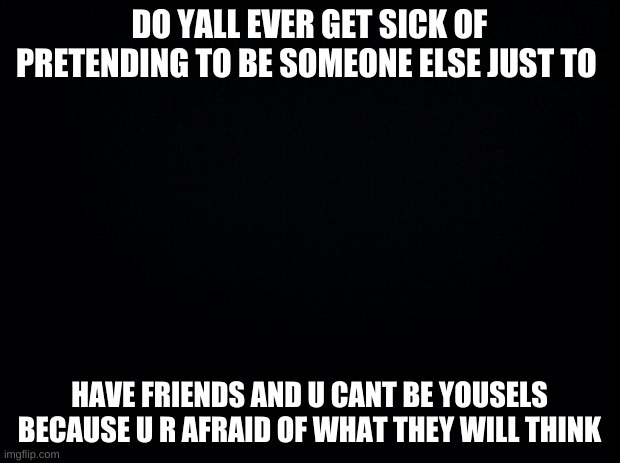 Black background | DO YALL EVER GET SICK OF PRETENDING TO BE SOMEONE ELSE JUST TO; HAVE FRIENDS AND U CANT BE YOUSELS BECAUSE U R AFRAID OF WHAT THEY WILL THINK | image tagged in black background | made w/ Imgflip meme maker