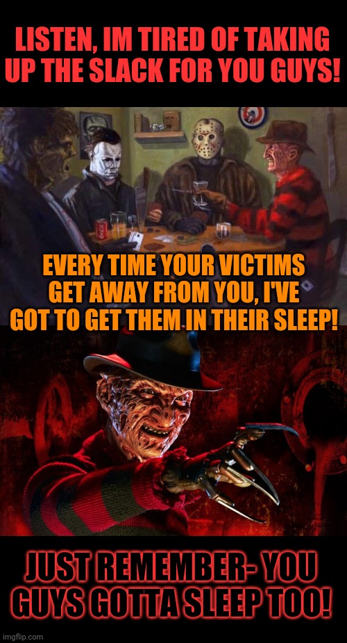 Krueger ain't playin' | LISTEN, IM TIRED OF TAKING UP THE SLACK FOR YOU GUYS! EVERY TIME YOUR VICTIMS GET AWAY FROM YOU, I'VE GOT TO GET THEM IN THEIR SLEEP! JUST REMEMBER- YOU GUYS GOTTA SLEEP TOO! | image tagged in freddy krueger,friday 13th jason,michael myers,leatherface,poker,halloween | made w/ Imgflip meme maker