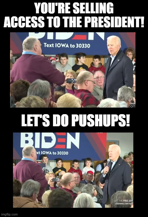 Is this how Biden will address foreign dignitaries if asked difficult questions?!? | YOU'RE SELLING ACCESS TO THE PRESIDENT! LET'S DO PUSHUPS! | image tagged in biden,joe biden,election 2020,trump 2020,maga,idiots | made w/ Imgflip meme maker