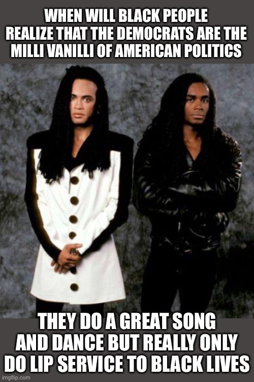 Milli vanilli | WHEN WILL BLACK PEOPLE REALIZE THAT THE DEMOCRATS ARE THE MILLI VANILLI OF AMERICAN POLITICS; THEY DO A GREAT SONG AND DANCE BUT REALLY ONLY DO LIP SERVICE TO BLACK LIVES | image tagged in milli vanilli | made w/ Imgflip meme maker