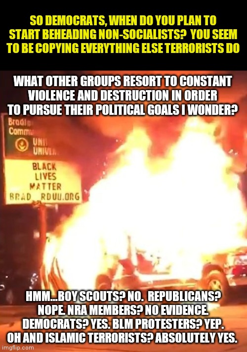 Now that radicals rule the democrat party, I wonder how far they will take their violence? | SO DEMOCRATS, WHEN DO YOU PLAN TO START BEHEADING NON-SOCIALISTS?  YOU SEEM TO BE COPYING EVERYTHING ELSE TERRORISTS DO; WHAT OTHER GROUPS RESORT TO CONSTANT VIOLENCE AND DESTRUCTION IN ORDER TO PURSUE THEIR POLITICAL GOALS I WONDER? HMM...BOY SCOUTS? NO.  REPUBLICANS? NOPE. NRA MEMBERS? NO EVIDENCE. DEMOCRATS? YES. BLM PROTESTERS? YEP. OH AND ISLAMIC TERRORISTS? ABSOLUTELY YES. | image tagged in black lives matter,democrats,violence is never the answer,radical | made w/ Imgflip meme maker