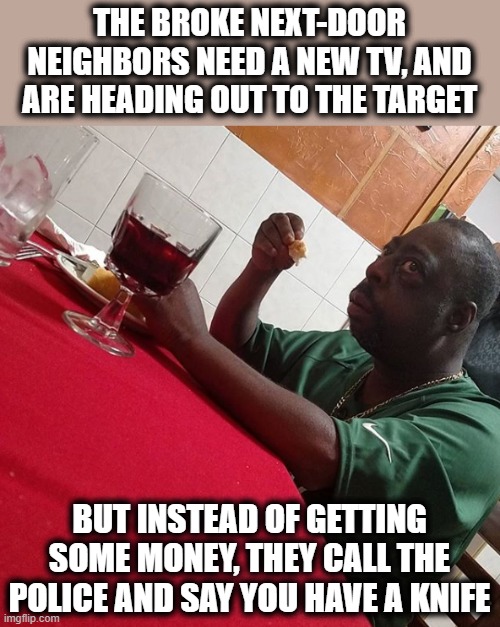 You gotta take one for the team! | THE BROKE NEXT-DOOR NEIGHBORS NEED A NEW TV, AND ARE HEADING OUT TO THE TARGET; BUT INSTEAD OF GETTING SOME MONEY, THEY CALL THE POLICE AND SAY YOU HAVE A KNIFE | image tagged in beetlejuice eating,memes,blm,stupid liberals | made w/ Imgflip meme maker