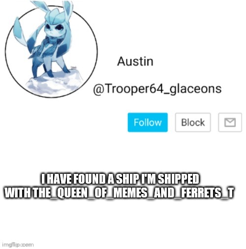 Glaceon announcement | I HAVE FOUND A SHIP I'M SHIPPED WITH THE_QUEEN_OF_MEMES_AND_FERRETS_T | image tagged in glaceon announcement | made w/ Imgflip meme maker