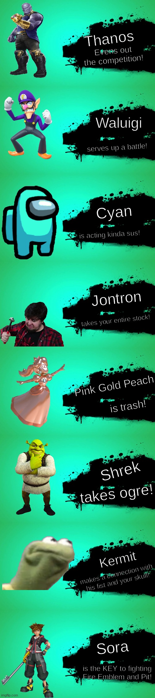 New Smash Bros DLC | Thanos; Evens out the competition! Waluigi; serves up a battle! Cyan; is acting kinda sus! Jontron; takes your entire stock! Pink Gold Peach; is trash! Shrek; takes ogre! Kermit; makes a connection with his fist and your skull! Sora; is the KEY to fighting Fire Emblem and Pit! | image tagged in super smash bros,dlc | made w/ Imgflip meme maker