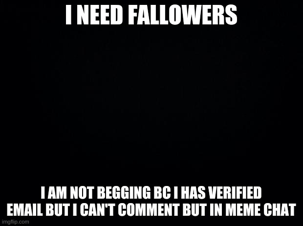 Black background | I NEED FALLOWERS; I AM NOT BEGGING BC I HAS VERIFIED EMAIL BUT I CAN'T COMMENT BUT IN MEME CHAT | image tagged in black background | made w/ Imgflip meme maker