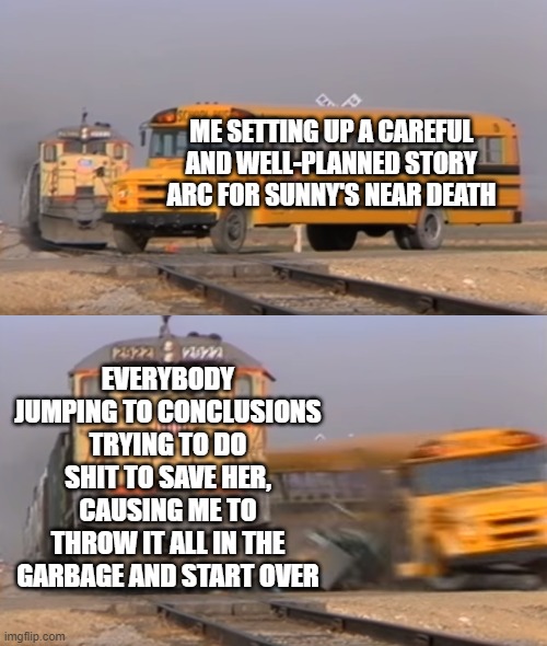 Can you PLEASE just leave it to Moxy!? | ME SETTING UP A CAREFUL AND WELL-PLANNED STORY ARC FOR SUNNY'S NEAR DEATH; EVERYBODY JUMPING TO CONCLUSIONS TRYING TO DO SHIT TO SAVE HER, CAUSING ME TO THROW IT ALL IN THE GARBAGE AND START OVER | image tagged in a train hitting a school bus | made w/ Imgflip meme maker