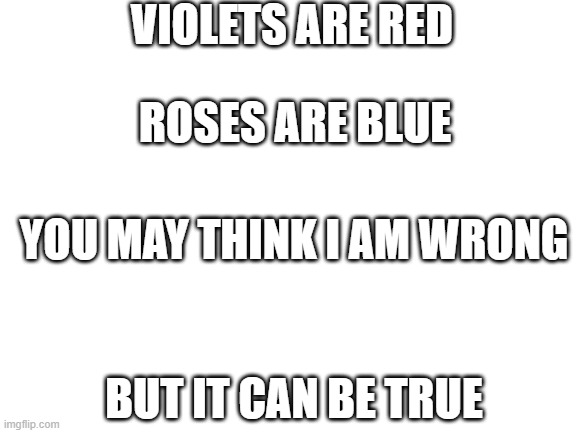 Blank White Template | VIOLETS ARE RED; ROSES ARE BLUE; YOU MAY THINK I AM WRONG; BUT IT CAN BE TRUE | image tagged in blank white template | made w/ Imgflip meme maker
