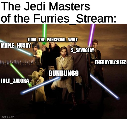 The Jedi Masters of the Furries_Stream!!! | The Jedi Masters of the Furries_Stream:; LUNA_THE_PANSEXUAL_WOLF; MAPLE_HUSKY; S_SAVAGERY; THEROYALCHEEZ; BUNBUN69; JOLT_ZALORA | image tagged in jedi | made w/ Imgflip meme maker