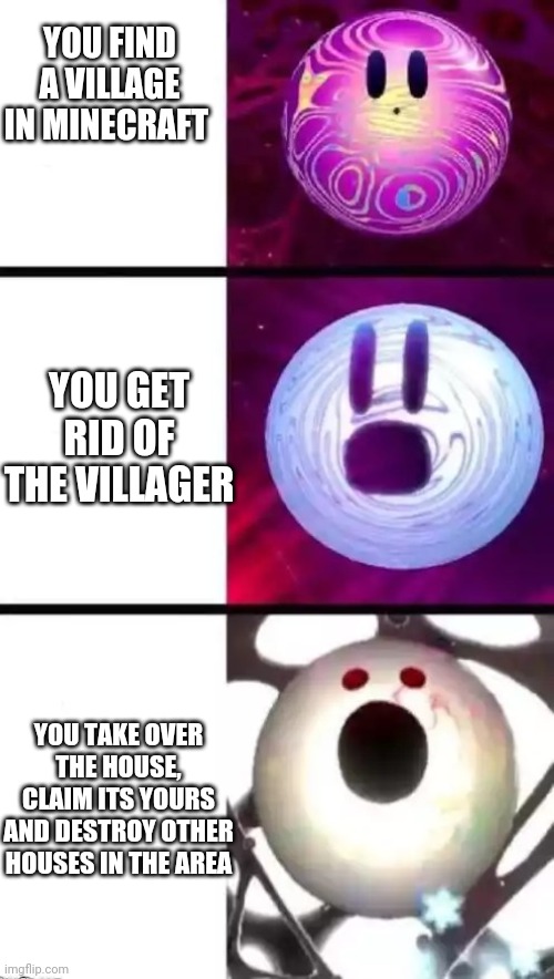 Void screaming | YOU FIND A VILLAGE IN MINECRAFT; YOU GET RID OF THE VILLAGER; YOU TAKE OVER THE HOUSE, CLAIM ITS YOURS AND DESTROY OTHER HOUSES IN THE AREA | image tagged in void screaming | made w/ Imgflip meme maker