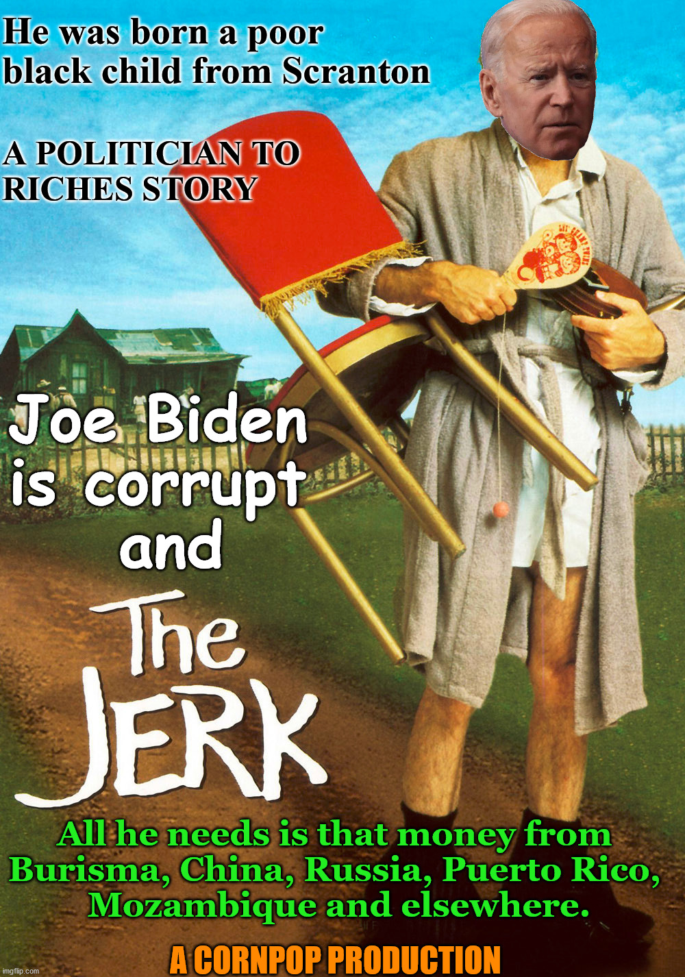 Remake of the 1979 movie "The Jerk" | He was born a poor black child from Scranton; A POLITICIAN TO 
RICHES STORY; Joe Biden 
is corrupt 
and; All he needs is that money from 
Burisma, China, Russia, Puerto Rico, 
Mozambique and elsewhere. A CORNPOP PRODUCTION | image tagged in joe biden,the jerk,political meme | made w/ Imgflip meme maker