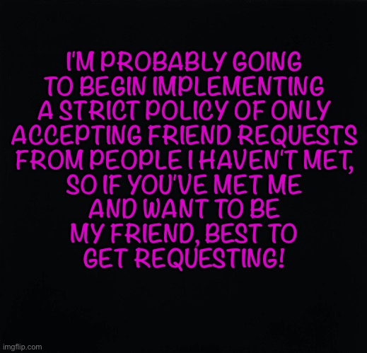 Friend Requests | I'M PROBABLY GOING
TO BEGIN IMPLEMENTING
A STRICT POLICY OF ONLY
ACCEPTING FRIEND REQUESTS
FROM PEOPLE I HAVEN'T MET,
SO IF YOU'VE MET ME
AND WANT TO BE
MY FRIEND, BEST TO
GET REQUESTING! | image tagged in friend request | made w/ Imgflip meme maker