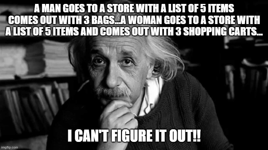 LOL | A MAN GOES TO A STORE WITH A LIST OF 5 ITEMS COMES OUT WITH 3 BAGS...A WOMAN GOES TO A STORE WITH A LIST OF 5 ITEMS AND COMES OUT WITH 3 SHOPPING CARTS... I CAN'T FIGURE IT OUT!! | image tagged in albert einstein | made w/ Imgflip meme maker