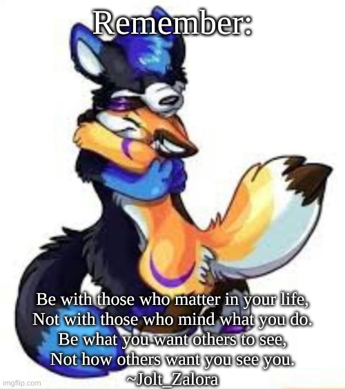 Just for those who are down... I know it makes no sense but I tried my best... | Remember:; Be with those who matter in your life,
Not with those who mind what you do.
Be what you want others to see,
Not how others want you see you.
~Jolt_Zalora | image tagged in furry hugs | made w/ Imgflip meme maker