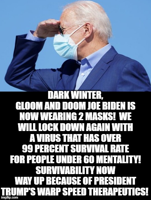 Dark Winter, Doom and Gloom Joe Biden Is Now Wearing 2 Masks! | DARK WINTER, GLOOM AND DOOM JOE BIDEN IS NOW WEARING 2 MASKS!  WE WILL LOCK DOWN AGAIN WITH A VIRUS THAT HAS OVER 99 PERCENT SURVIVAL RATE FOR PEOPLE UNDER 60 MENTALITY! SURVIVABILITY NOW WAY UP BECAUSE OF PRESIDENT TRUMP'S WARP SPEED THERAPEUTICS! | image tagged in joe biden,stupid liberals | made w/ Imgflip meme maker