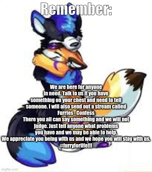 We are here for those in need... Tell us anything... We won't judge you... You're safe with us... | Remember:; We are here for anyone in need. Talk to us if you have something on your chest and need to tell someone. I will also send out a stream called
Furries_Confess
There you all can say something and we will not judge. Just tell anyone what problems you have and we may be able to help.
We appreciate you being with us and we hope you will stay with us.
#furryforlife!!! | image tagged in furry hugs | made w/ Imgflip meme maker