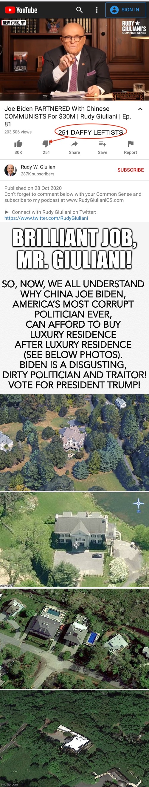 Rudy W. Giuliani exposes America’s most corrupt and dirty politician, China Joe Biden! | BRILLIANT JOB, MR. GIULIANI! SO, NOW, WE ALL UNDERSTAND 
WHY CHINA JOE BIDEN, 
AMERICA’S MOST CORRUPT 
POLITICIAN EVER, 

CAN AFFORD TO BUY 
LUXURY RESIDENCE 
AFTER LUXURY RESIDENCE 
(SEE BELOW PHOTOS). 

BIDEN IS A DISGUSTING, 
DIRTY POLITICIAN AND TRAITOR!

VOTE FOR PRESIDENT TRUMP! | image tagged in joe biden,biden,creepy joe biden,government corruption,democrat party,election 2020 | made w/ Imgflip meme maker