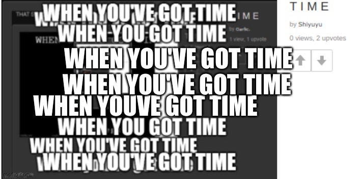 T I M E | WHEN YOU'VE GOT TIME; WHEN YOU'VE GOT TIME | image tagged in why am i still doing this trend help please | made w/ Imgflip meme maker