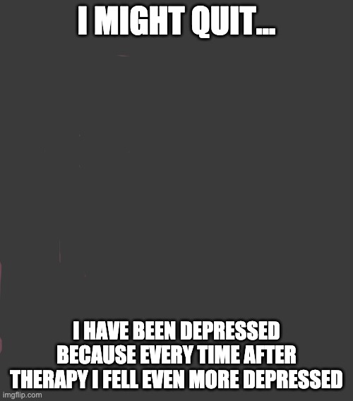 Face You Make Robert Downey Jr Meme | I MIGHT QUIT... I HAVE BEEN DEPRESSED BECAUSE EVERY TIME AFTER THERAPY I FELL EVEN MORE DEPRESSED | image tagged in memes,face you make robert downey jr | made w/ Imgflip meme maker