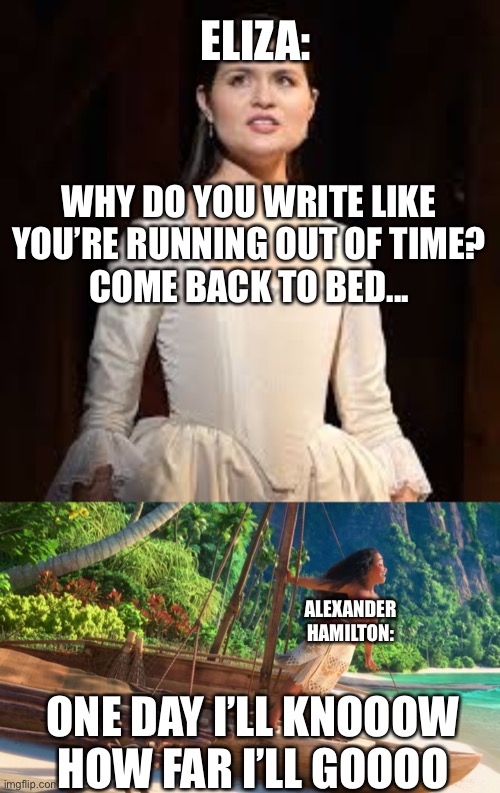 these songs were both written by the same guy... & they seemingly go together lol | ELIZA:; WHY DO YOU WRITE LIKE YOU’RE RUNNING OUT OF TIME?
COME BACK TO BED... ALEXANDER
HAMILTON:; ONE DAY I’LL KNOOOW
HOW FAR I’LL GOOOO | image tagged in moana,eliza hamilton,memes,funny,hamilton,musicals | made w/ Imgflip meme maker