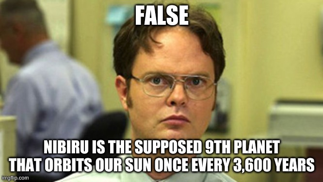 Dwight False | FALSE; NIBIRU IS THE SUPPOSED 9TH PLANET THAT ORBITS OUR SUN ONCE EVERY 3,600 YEARS | image tagged in dwight false | made w/ Imgflip meme maker