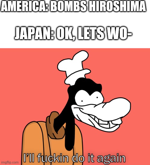 Japan went bye bye | AMERICA: BOMBS HIROSHIMA; JAPAN: OK, LETS WO- | image tagged in goofy | made w/ Imgflip meme maker