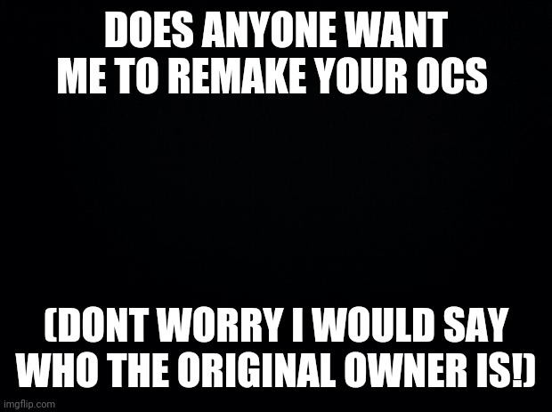 Hey guys | DOES ANYONE WANT ME TO REMAKE YOUR OCS; (DONT WORRY I WOULD SAY WHO THE ORIGINAL OWNER IS!) | image tagged in black background | made w/ Imgflip meme maker