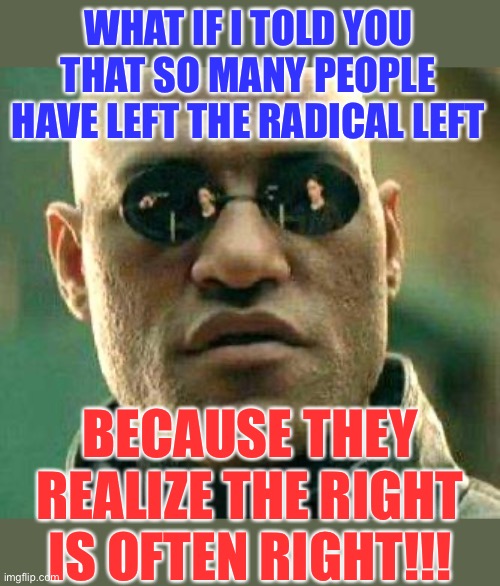 Left to right | WHAT IF I TOLD YOU THAT SO MANY PEOPLE HAVE LEFT THE RADICAL LEFT; BECAUSE THEY REALIZE THE RIGHT IS OFTEN RIGHT!!! | image tagged in what if i told you,memes,funny,politics,so true memes,jokes | made w/ Imgflip meme maker