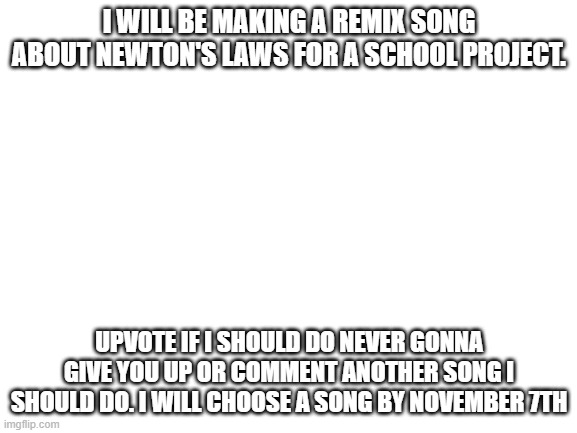 Blank White Template | I WILL BE MAKING A REMIX SONG ABOUT NEWTON'S LAWS FOR A SCHOOL PROJECT. UPVOTE IF I SHOULD DO NEVER GONNA GIVE YOU UP OR COMMENT ANOTHER SONG I SHOULD DO. I WILL CHOOSE A SONG BY NOVEMBER 7TH | image tagged in blank white template | made w/ Imgflip meme maker