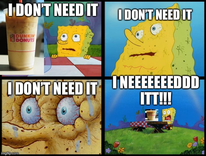 I don’t need it spongebob coffee meme | I DON’T NEED IT; I DON’T NEED IT; I DON’T NEED IT; I NEEEEEEEDDD ITT!!! | image tagged in spongebob - i don't need it by henry-c | made w/ Imgflip meme maker
