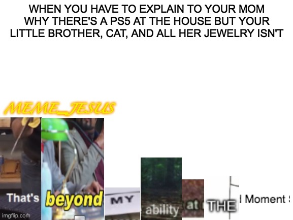 mixed meme | WHEN YOU HAVE TO EXPLAIN TO YOUR MOM WHY THERE'S A PS5 AT THE HOUSE BUT YOUR LITTLE BROTHER, CAT, AND ALL HER JEWELRY ISN'T; MEME_JESUS | image tagged in blank white template | made w/ Imgflip meme maker