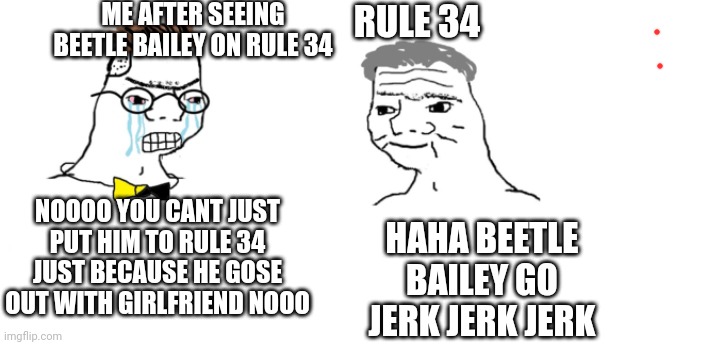 And there gose a king feature soilder too | ME AFTER SEEING BEETLE BAILEY ON RULE 34; RULE 34; NOOOO YOU CANT JUST PUT HIM TO RULE 34 JUST BECAUSE HE GOSE OUT WITH GIRLFRIEND NOOO; HAHA BEETLE BAILEY GO JERK JERK JERK | image tagged in nooo haha go brrr,beetle bailey,cartoon | made w/ Imgflip meme maker